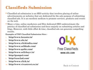 Classifieds Submission
 Classified ad submission is an SEO activity that involves placing of online
advertisements on websites that are dedicated for the sole purpose of submitting
classified ads. It is an excellent medium to promote services, products and events
on the web.
 Many a time, online marketers and Hire dedicated SEO underestimate the
potency of classified ad submission and focus majorly on submitting articles and
blogs. However, with little effort & time, classified ads can generate compelling
results.
Examples of TOP Classified Submission Sites :
1. http://www.locanto.in/
2. http://www.olx.in/
3. http://www.clickindia.com/
4. http://www.selldude.com/
5. http://www.quikr.com/
6. http://www.sellrbuyr.in/
7. http://gumpul.com/
8. http://ease2ad.com/
9. http://www.click.in/
10. http://www.vivastreet.co.in/
Back to Content
 