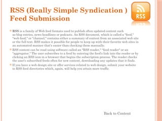 RSS (Really Simple Syndication )
Feed Submission
 RSS is a family of Web feed formats used to publish often updated content such
as blog entries, news headlines or podcasts. An RSS document, which is called a "feed,"
"web feed," or "channel," contains either a summary of content from an associated web site
or the full text. RSS makes it possible for people to keep up with their favorite web sites in
an automated manner that's easier than checking them manually.
 RSS content can be read using software called an "RSS reader," "feed reader" or an
"aggregator." The user subscribes to a feed by entering the feed's link into the reader or by
clicking an RSS icon in a browser that begins the subscription process. The reader checks
the user's subscribed feeds often for new content, downloading any updates that it finds.
 If you have a web design site or offer services related to web design, submit your website
to RSS feed directories which, again, will help you attain more traffic.
Back to Content
 