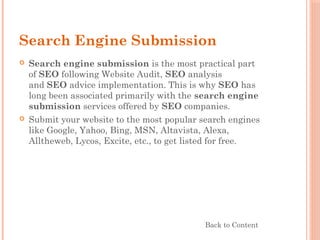 Search Engine Submission
 Search engine submission is the most practical part
of SEO following Website Audit, SEO analysis
and SEO advice implementation. This is why SEO has
long been associated primarily with the search engine
submission services offered by SEO companies.
 Submit your website to the most popular search engines
like Google, Yahoo, Bing, MSN, Altavista, Alexa,
Alltheweb, Lycos, Excite, etc., to get listed for free.
Back to Content
 