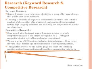 Research (Keyword Research &
Competitive Research)
Keyword Research :
 Keyword phrase research involves identifying a group of keyword phrases
that will be used in optimization.
 This step is critical and requires a considerable amount of time to find a
good set of phrases that offer a balanced combination of two important
factors: high usage by searchers and relatively low competition within the
search engines.
Competitive Research :
 Once armed with the target keyword phrases, we do a thorough
competitive analysis of the subject site against its 7 – 10 biggest
competitors (using both offline and online competitors). 
 We use a series of SEO metrics, including indexed content, Alexa rating,
inbound links, domain age, and social media following among others. 
 Through this process, we are able to gauge the client site’s starting
position against its competition and identify areas requiring priority in
the subsequent work.
For example, if we see that relative to the competition, the client’s
site has 50% less indexed content, then content building would be a
priority in the goal setting that happens in the next phase.
Back to Content
 