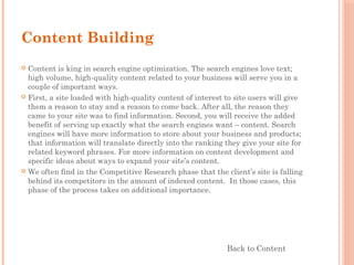 Content Building
 Content is king in search engine optimization. The search engines love text;
high volume, high-quality content related to your business will serve you in a
couple of important ways.
 First, a site loaded with high-quality content of interest to site users will give
them a reason to stay and a reason to come back. After all, the reason they
came to your site was to find information. Second, you will receive the added
benefit of serving up exactly what the search engines want – content. Search
engines will have more information to store about your business and products;
that information will translate directly into the ranking they give your site for
related keyword phrases. For more information on content development and
specific ideas about ways to expand your site’s content.
 We often find in the Competitive Research phase that the client’s site is falling
behind its competitors in the amount of indexed content.  In those cases, this
phase of the process takes on additional importance.
Back to Content
 