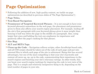 Page Optimization
 Following the addition of new, high quality content, we tackle on-page
optimization.(as described in previous slides of “On Page Optimization”) :
 Page Titles.
 Text-Based Navigation.
 Prominence of Targeted Keyword Phrases – It is not enough to have your
keyword phrase(s) somewhere on the web page, the placement and prominence
given to them also affects your search engine placement. For example, leading off
the site’s first paragraph with your keyword phrase gives it more weight than
burying it half way down the page in the middle of a paragraph. Also, using
larger font sizes and bolding the text can emphasize its importance and
positively affect the page’s ranking for that phrase.
 Site Map.
 ALT and META Tags.
 Clean up the Code – Navigation rollover scripts, other JavaScript-based code,
and all CSS scripts should be taken out of the code of each page and put into
external files to which each page of the site is referenced. Doing this has several
advantages, but one of the most compelling is that your site’s keywords and
content all move up, up, up in the code, communicating their importance to the
search engines and boosting your site’s relevancy ratings. In other words, this
can boost your search engine rankings by improving the code to text ratio of the
page. This is a simple and relatively inexpensive thing to do, depending on the
total number of pages in your site.
Back to Content
 