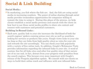 Social & Link Building
Social Media :
 In marketing, you fish where the fish are.  And, the fish are using social
media in increasing numbers.  The power of online sharing through social
media provides tremendous opportunities for companies willing to
commit the time to using it.  During this phase of the process, we help
clients establish a social media presence and consult with the client on
how best to use those social media profiles to share site content and
connect with customers and potential customers.
Building In-Bound Links :
 Each new, quality link to your site increases the likelihood of both the
search engines’ spiders running across your site as well as searchers
looking for services or products like yours. Google views links to your site
(as long as they are links from high quality sites) as votes for your site
and rewards the site accordingly.  You can check your link popularity
with a variety of free online tools. In addition, Google’s Webmaster Tools
provides information regarding the inbound links to your site. A word of
caution: free for all links sites and other low quality sites of that nature
are of no use and, in fact, detract from your progress with penalties from
the search engines. This became even more important with Google’s
release of the Penguin algorithm update.  We consult with our clients on
ways to build their online reach and influence with new inbound links.
Back to Content
 