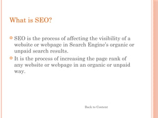 What is SEO?
 SEO is the process of affecting the visibility of a
website or webpage in Search Engine’s organic or
unpaid search results.
 It is the process of increasing the page rank of
any website or webpage in an organic or unpaid
way.
Back to Content
 