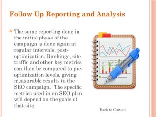 Follow Up Reporting and Analysis
 The same reporting done in
the initial phase of the
campaign is done again at
regular intervals, post-
optimization. Rankings, site
traffic and other key metrics
can then be compared to pre-
optimization levels, giving
measurable results to the
SEO campaign.  The specific
metrics used in an SEO plan
will depend on the goals of
that site.
Back to Content
 