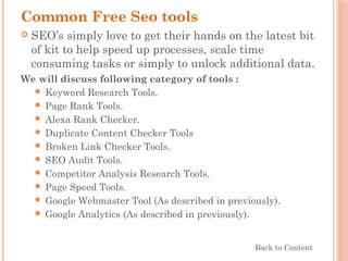 Common Free Seo tools
 SEO’s simply love to get their hands on the latest bit
of kit to help speed up processes, scale time
consuming tasks or simply to unlock additional data.
We will discuss following category of tools :
 Keyword Research Tools.
 Page Rank Tools.
 Alexa Rank Checker.
 Duplicate Content Checker Tools
 Broken Link Checker Tools.
 SEO Audit Tools.
 Competitor Analysis Research Tools.
 Page Speed Tools.
 Google Webmaster Tool (As described in previously).
 Google Analytics (As described in previously).
Back to Content
 