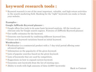 keyword research tools :
 Keyword research is one of the most important, valuable, and high return activities
in the search marketing field. Ranking for the "right" keywords can make or break
your website.
Examples :
Google AdWords Keyword planner :
 Google offers free tools to do some basic keyword analysis. All the results are
relevant only for Google search engines. Features of AdWords Keyword planner:
 Get traffic estimates for the keyword.
 Generate new keywords by combining different keyword lists.
 Create new keyword variations based on initial keyword.
Wordtracker :
 Wordtracker is a commercial product with a 7-day-trial period offering some
advanced options:
 Information on the popularity of the given keyword.
 Lists of popular searches based on the given keyword.
 Lists of keywords that are used by competitors.
 Suggestions on how to expand current keyword.
 Generates new keywords from the list of existing once.
 Ability to work with high amounts of data (2,000+ keywords)
Back to Content
 