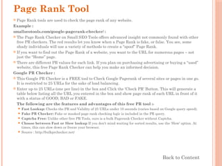 Page Rank Tool
 Page Rank tools are used to check the page rank of any website.
Example :
smallseotools.com/google-pagerank-checker/ :
 The Page Rank Checker on Small SEO Tools offers advanced insight not commonly found with other
free PR checkers. The red results let you know when a Page Rank is fake, or false. You see, some
shady individuals will use a variety of methods to create a “spoof” Page Rank.
 If you want to find out the Page Rank of a website, you want to the URL for numerous pages – not
just the “Home” page.
 There are different PR values for each link. If you plan on purchasing advertising or buying a “used”
website, this free Page Rank Checker can help you make an informed decision.
Google PR Checker :
 This Google PR Checker is a FREE tool to Check Google Pagerank of several sites or pages in one go.
It is restricted to 25 URLs for the sake of load balancing.
 Enter up to 25 URLs (one per line) in the box and Click the 'Check PR' Button. This will generate a
table below listing all the URL you entered in the box and show page rank of each URL in front of it
with a status of GOOD, BAD or FAKE.
The following are the features and advantages of this free PR tool :-
 Fast Lookup: Checks the PR and Validity of 25 URLs under 10 seconds (varies based on Google query speed).
 Fake PR Checker: Fake or masked page rank checking logic is included in the PR query.
 Captcha Free: Unlike other free PR Tools, ours is a bulk Pagerank Checker without Captcha.
 Choose between Fast or Slow lookup If you don't mind waiting for sorted results, use the 'Slow' option. At
times, this can slow down or freeze your browser.
 Source : http://bulkprchecker.net/
Back to Content
 