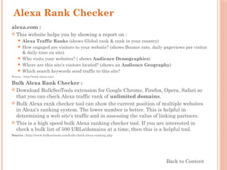 Alexa Rank Checker
alexa.com :
 This website helps you by showing a report on :
 Alexa Traffic Ranks (shows Global rank & rank in your country)
 How engaged are visitors to your website? (shows Bounce rate, daily pageviews per visitor
& daily time on site)
 Who visits your websites? ( shows Audience Demographics)
 Where are this site's visitors located? (shows an Audience Geography)
 Which search keywords send traffic to this site?
Source : http://www.alexa.com/
Bulk Alexa Rank Checker :
 Download BulkSeoTools extension for Google Chrome, Firefox, Opera, Safari so
that you can check Alexa traffic rank of unlimited domains.
 Bulk Alexa rank checker tool can show the current position of multiple websites
in Alexa's ranking system. The lower number is better. This is helpful in
determining a web site's traffic and in assessing the value of linking partners.
 This is a high speed bulk Alexa ranking checker tool. If you are interested in
check a bulk list of 500 URLs/domains at a time, then this is a helpful tool.
Source : http://www.bulkseotools.com/bulk-check-alexa-ranking.php
Back to Content
 