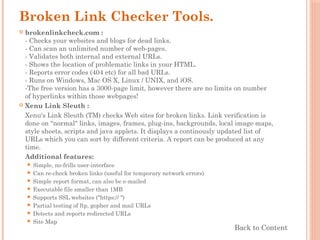 Broken Link Checker Tools.
 brokenlinkcheck.com :
- Checks your websites and blogs for dead links.
- Can scan an unlimited number of web-pages.
- Validates both internal and external URLs.
- Shows the location of problematic links in your HTML.
- Reports error codes (404 etc) for all bad URLs.
- Runs on Windows, Mac OS X, Linux / UNIX, and iOS.
-The free version has a 3000-page limit, however there are no limits on number
of hyperlinks within those webpages!
 Xenu Link Sleuth :
Xenu's Link Sleuth (TM) checks Web sites for broken links. Link verification is
done on "normal" links, images, frames, plug-ins, backgrounds, local image maps,
style sheets, scripts and java applets. It displays a continously updated list of
URLs which you can sort by different criteria. A report can be produced at any
time.
Additional features:
 Simple, no-frills user-interface
 Can re-check broken links (useful for temporary network errors)
 Simple report format, can also be e-mailed
 Executable file smaller than 1MB
 Supports SSL websites ("https:// ")
 Partial testing of ftp, gopher and mail URLs
 Detects and reports redirected URLs
 Site Map
Back to Content
 