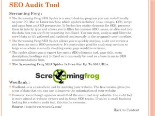 SEO Audit Tool
Screaming Frog :
 The Screaming Frog SEO Spider is a small desktop program you can install locally
on your PC, Mac or Linux machine which spiders websites’ links, images, CSS, script
and apps from an SEO perspective. It fetches key onsite elements for SEO, presents
them in tabs by type and allows you to filter for common SEO issues, or slice and dice
the data how you see fit by exporting into Excel. You can view, analyse and filter the
crawl data as it’s gathered and updated continuously in the program’s user interface.
 The Screaming Frog SEO Spider allows you to quickly analyse, audit and review a
site from an onsite SEO perspective. It’s particulary good for analysing medium to
large sites where manually checking every page would be extreme.
 The spider allows you to export key onsite SEO elements (url, page title, meta
description, headings etc) to Excel so it can easily be used as a base to make SEO
recommendations from.
 The Screaming Frog SEO Spider Is Free For Up To 500 URLs.
WooRank :
 WooRank is is an excellent tool for auditing your website. The free version gives you
a ton of data that you can use to improve the optimization of your website.
 However, even though agencies would find the audit tool very valuable, the audit tool
is more aimed at website owners and in-house SEO teams. If you’re a small business
looking for a website audit tool, this tool is awesome.
Source : http://www.woorank.com/
Back to Content
 
