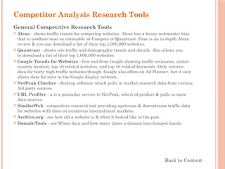Competitor Analysis Research Tools
General Competitive Research Tools
 Alexa - shows traffic trends for competing websites. Alexa has a heavy webmaster bias
that is nowhere near as noticeable at Compete or Quantcast. Here is an in-depth Alexa
review & you can download a list of their top 1,000,000 websites.
 Quantcast - shows site traffic and demographic trends and details. Also allows you
to download a list of their top 1,000,000 websites.
 Google Trends for Websites - free tool from Google showing traffic estimates, visitor
country location, top 10 related websites, and top 10 related keywords. Only returns
data for fairly high traffic websites though. Google also offers an Ad Planner, but it only
shows data for sites in the Google display network.
 NetPeak Checker - desktop software which pulls in market research data from various
3rd party sources.
 URL Profiler - a is a pasimilar service to NetPeak, which id product & pulls in more
data sources.
 SimilarWeb - competitive research tool providing upstream & downstream traffic data
for websites with data on numerous international markets.
 Archive.org - see how old a website is & what it looked like in the past.
 DomainTools - see Whois data and how many times a domain has changed hands.
Back to Content
 