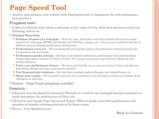 Page Speed Tool
 Analyze and optimize your website with PageSpeed tools to implement the web performance
best practices.
Pingdom tool :
 It lets you identify what about a web page is fast, slow, too big, what best practices you’re not
following, and so on.
 Feature Overview
 Examine all parts of a web page – View file sizes, load times, and other details about every single
element of a web page (HTML, JavaScript and CSS files, images, etc.). You can sort and filter this list in
different ways to identify performance bottlenecks.
 Performance overview – We automatically put together plenty of performance-related statistics for
you based on the test result
 Performance grade and tips – See how your website conforms to performance best practices from
Google Page Speed (similar to Yahoo’s Yslow). You can get some great tips on how to speed up your
website this way.
 Trace your performance history – We save each test for you so you can review it later and also see
how things change over time (with pretty charts!).
 Test from multiple locations – See how fast a website loads in Europe, the United States, etc.
 Share your results – We’ve made it easy for you to perform a test and share it with your friends, work
colleagues or web host.
 Source : http://tools.pingdom.com/fpt/
Gmatrix :
 GTmetrix was developed by Gossamer Threads as a tool for our managed hosting customers to
easily determine the performance of their site.
 GTmetrix uses Google Page Speed and Yahoo! YSlow to grade your site's performance and
provides actionable recommendations to fix these issues.
 Source : http://gtmetrix.com/
Back to Content
 