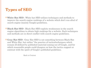 Types of SEO
 White Hat SEO : White hat SEO utilizes techniques and methods to
improve the search engine rankings of a website which don't run afoul of
search engine (mainly Google) guidelines.
 Black Hat SEO : Black Hat SEO exploits weaknesses in the search
engine algorithms to obtain high rankings for a website. Such techniques
and methods are in direct conflict with search engine guidelines.
 Gray Hat SEO : Gray Hat SEO is not something between Black Hat
and White Hat, but rather "the practice of tactics/techniques which
remain ill-defined by published material coming out of Google, and for
which reasonable people could disagree on how the tactics support or
contrast with the spirit of Google’s published guidelines. 
Back to Content
 
