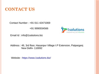 CONTACT US
Contact Number : +91 011 42471069
+91 9990034566
Email Id : info@1solutions.biz
Address : 46, 3rd floor, Hasanpur Village I.P Extension, Patparganj
New Delhi- 110092
Website : https://www.1solutions.biz/
 