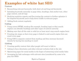 Examples of white hat SEO
Content
 Researching relevant keywords, both short ail and long tail keywords
 Including keywords naturally in page titles, headings, link anchor text, other
page content, and alt tags
 Studying analytics reports and fine-tuning the content to further optimize it
for targeted keywords and to help direct traffic to relevant pages
 Adding fresh content regularly
Coding
 Using correct HTML markup (for example, heading tags) so that search
engines can identify headings and other types of content correctly
 Making sure that all the code is valid (or at least won't stop search engine bots)
 Creating site maps so that every page is linked to and search engine bots can
crawl every page
 Using CSS to separate content from markup and thus increase keyword
density by having less markup to crawl
Linking
 Creating quality content that other people will want to link to
 Asking to have directories and other relevant websites link to the site
 Optimizing pages for social media in the hopes of attracting social media links
 Arranging for link exchanges with relevant sites (considered by some to be
gray hat SEO)
Back to Content
 