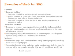 Examples of black hat SEO
Content
 Keyword stuffing
 Overusing keywords in comment tags, alt tags, and meta tags
 Placing keywords in hidden text (hidden from people, that is) by making their
font color the same color as the page background
 Overusing keywords in visible text, to the point where their repetition is
apparent to readers
Deceptive content
 Doorway or gateway pages: pages that are stuffed with keywords but
that only search engines see because people are redirected to the page
with the real content
 Cloaking: displaying different content to search engines than to people
by identifying visitors via IP or via other methods
Linking
 Link farms: pages with unrelated links solely for the purpose of creating
more links to target pages
 Spamming forums, blogs, and other social media sites with links (search
engines might not penalize sites for this, but it's considered unethical)
Back to Content
 