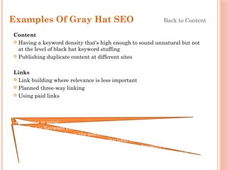 Examples Of Gray Hat SEO Back to Content
Content
 Having a keyword density that's high enough to sound unnatural but not
at the level of black hat keyword stuffing
 Publishing duplicate content at different sites
Links
 Link building where relevance is less important
 Planned three-way linking
 Using paid links
Questions in mind :
1) What is Keyword Density?
Ans. Keyword density is the percentage of times a keyword or phrase
appears on a web page compared to the total number of words on the
page. In the context of search engine optimization keyword density can
be used as a factor in determining whether a web page is relevant to a
specified keyword or keyword phrase.
 
