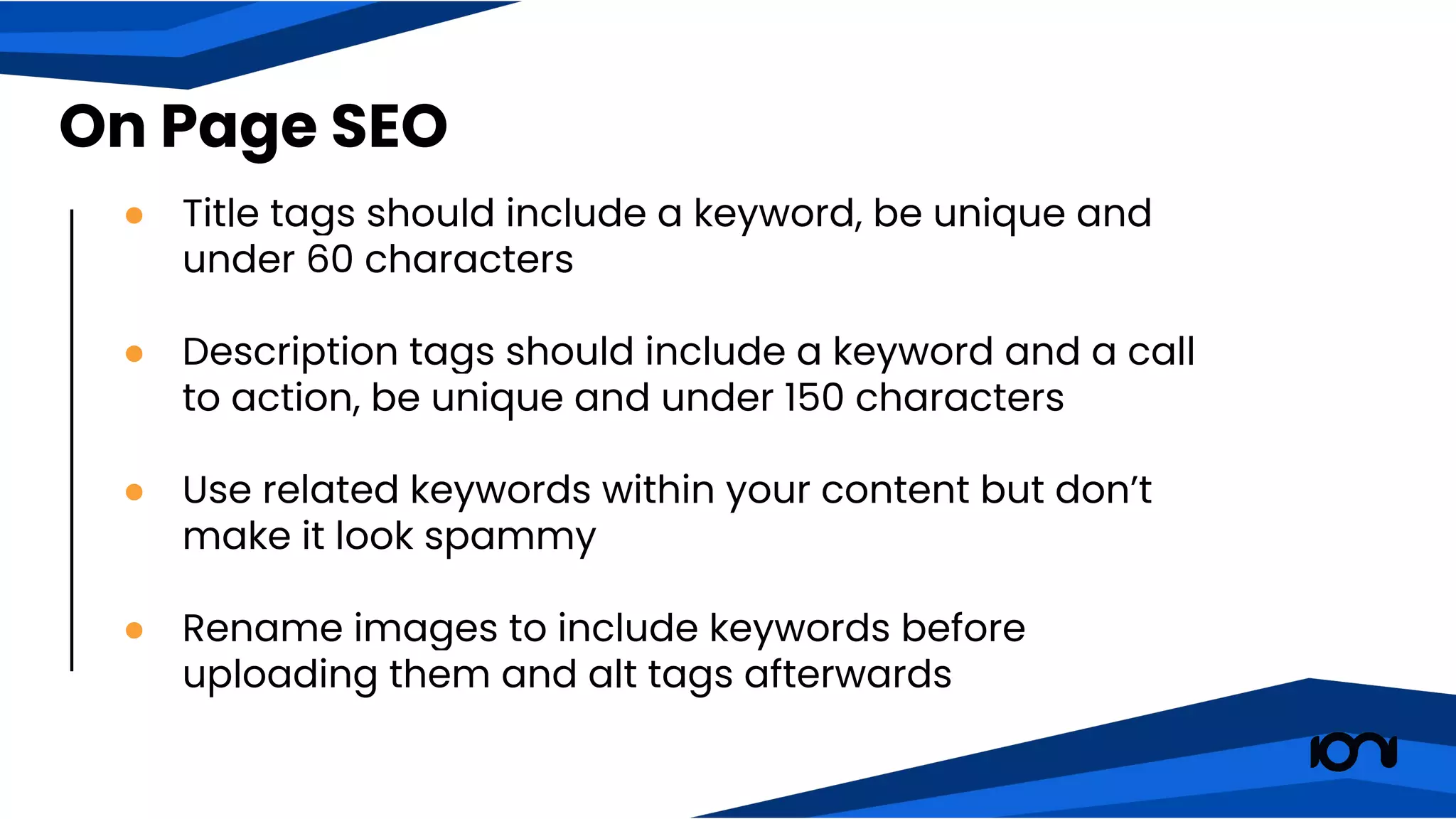 ● Title tags should include a keyword, be unique and
under 60 characters
● Description tags should include a keyword and a call
to action, be unique and under 150 characters
● Use related keywords within your content but don’t
make it look spammy
● Rename images to include keywords before
uploading them and alt tags afterwards
On Page SEO
 