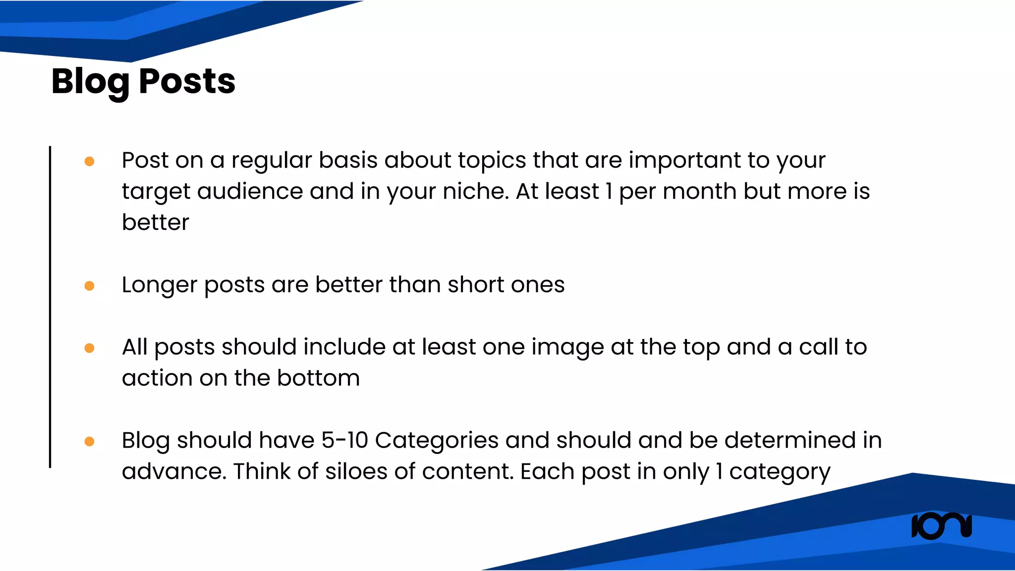 ● Post on a regular basis about topics that are important to your
target audience and in your niche. At least 1 per month but more is
better
● Longer posts are better than short ones
● All posts should include at least one image at the top and a call to
action on the bottom
● Blog should have 5-10 Categories and should and be determined in
advance. Think of siloes of content. Each post in only 1 category
Blog Posts
 