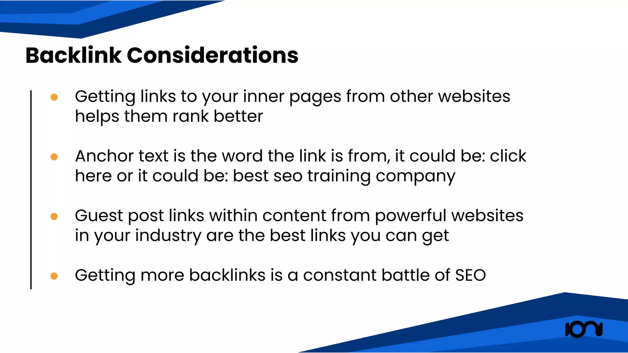 ● Getting links to your inner pages from other websites
helps them rank better
● Anchor text is the word the link is from, it could be: click
here or it could be: best seo training company
● Guest post links within content from powerful websites
in your industry are the best links you can get
● Getting more backlinks is a constant battle of SEO
Backlink Considerations
 