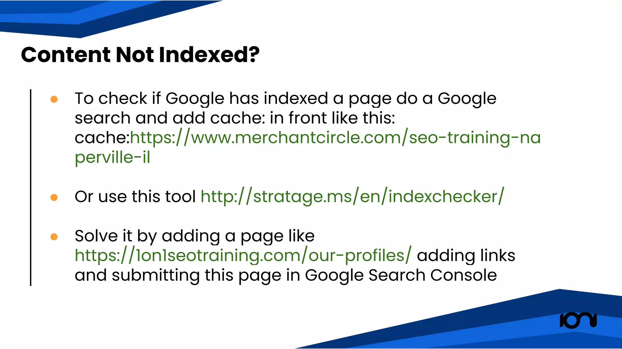 Content Not Indexed?
● To check if Google has indexed a page do a Google
search and add cache: in front like this:
cache:https://www.merchantcircle.com/seo-training-na
perville-il
● Or use this tool http://stratage.ms/en/indexchecker/
● Solve it by adding a page like
https://1on1seotraining.com/our-profiles/ adding links
and submitting this page in Google Search Console
 
