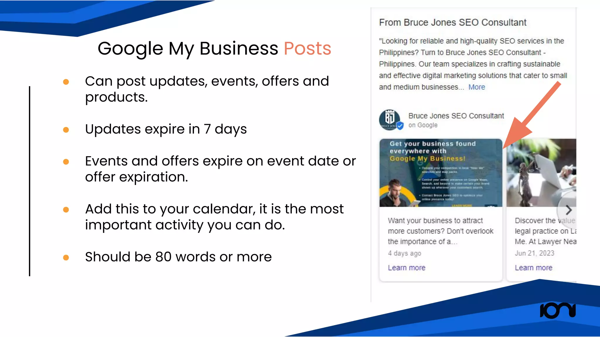 Google My Business Posts
● Can post updates, events, offers and
products.
● Updates expire in 7 days
● Events and offers expire on event date or
offer expiration.
● Add this to your calendar, it is the most
important activity you can do.
● Should be 80 words or more
 
