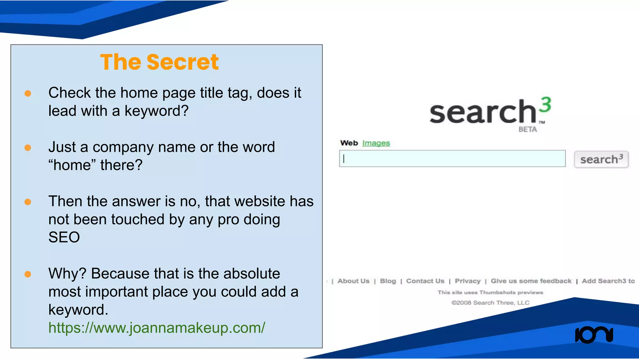 The Secret
● Check the home page title tag, does it
lead with a keyword?
● Just a company name or the word
“home” there?
● Then the answer is no, that website has
not been touched by any pro doing
SEO
● Why? Because that is the absolute
most important place you could add a
keyword.
https://www.joannamakeup.com/
 