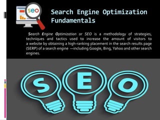 Search Engine Optimization
Fundamentals
Search Engine Optimization or SEO is a methodology of strategies,
techniques and tactics used to increase the amount of visitors to
a website by obtaining a high-ranking placement in the search results page
(SERP) of a search engine —including Google, Bing, Yahoo and other search
engines.
 