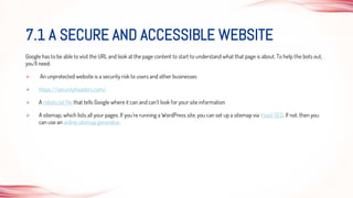 Google has to be able to visit the URL and look at the page content to start to understand what that page is about. To help the bots out,
you’ll need:
 An unprotected website is a security risk to users and other businesses
 https://securityheaders.com/
 A robots.txt file that tells Google where it can and can’t look for your site information
 A sitemap, which lists all your pages. If you’re running a WordPress site, you can set up a sitemap via Yoast SEO. If not, then you
can use an online sitemap generator.
7.1 A SECURE AND ACCESSIBLE WEBSITE
 