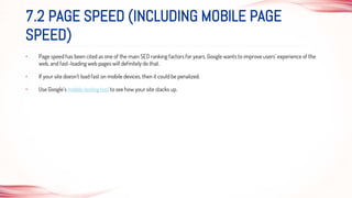 • Page speed has been cited as one of the main SEO ranking factors for years. Google wants to improve users’ experience of the
web, and fast-loading web pages will definitely do that.
• If your site doesn’t load fast on mobile devices, then it could be penalized.
• Use Google’s mobile testing tool to see how your site stacks up.
7.2 PAGE SPEED (INCLUDING MOBILE PAGE
SPEED)
 