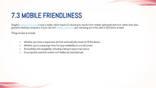 Google’s mobile-first index is now a reality, which means it’s drawing its results from mobile-optimized sites first, rather than sites
geared to desktop computers. If your site isn’t mobile-optimized you risk being out in the cold, in SEO terms at least.
Things to look at include:
 Whether you have a responsive site that automatically resizes to fit the device
 Whether you’re using large fonts for easy readability on a small screen
 Accessibility and navigability, including making it easy to tap menus
 Ensuring that essential content isn’t hidden by interstitial ads
7.3 MOBILE FRIENDLINESS
 