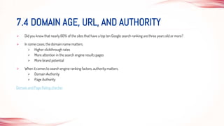  Did you know that nearly 60% of the sites that have a top ten Google search ranking are three years old or more?
 In some cases, the domain name matters.
 Higher clickthrough rates
 More attention in the search engine results pages
 More brand potential
 When it comes to search engine ranking factors, authority matters.
 Domain Authority
 Page Authority
Domain and Page Rating checker
7.4 DOMAIN AGE, URL, AND AUTHORITY
 