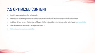  Google’s search algorithm relies on keywords.
 One negative SEO ranking factor to be aware of is duplicate content. For SEO, fresh, original content is always best.
 And if you do have content that’s similar, tell Google which one should be ranked as most authoritative by using canonical URLs.
 <link rel="canonical" href="https://example.com/path1" />
 Different ways to handle canonical URLs
7.5 OPTIMIZED CONTENT
 