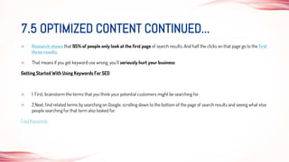  Research shows that 95% of people only look at the first page of search results. And half the clicks on that page go to the first
three results.
 That means if you get keyword use wrong, you’ll seriously hurt your business
Getting Started With Using Keywords For SEO
 1. First, brainstorm the terms that you think your potential customers might be searching for.
 2.Next, find related terms by searching on Google, scrolling down to the bottom of the page of search results and seeing what else
people searching for that term also looked for.
Find Keywords
7.5 OPTIMIZED CONTENT CONTINUED...
 