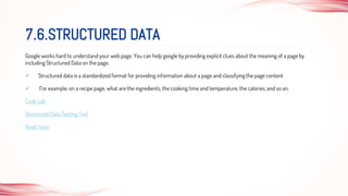Google works hard to understand your web page. You can help google by providing explicit clues about the meaning of a page by
including Structured Data on the page.
 Structured data is a standardized format for providing information about a page and classifying the page content
 For example, on a recipe page, what are the ingredients, the cooking time and temperature, the calories, and so on.
Code Lab
Structured Data Testing Tool
Read more
7.6.STRUCTURED DATA
 