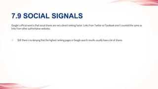 Google’s official word is that social shares are not a direct ranking factor. Links from Twitter or Facebook aren’t counted the same as
links from other authoritative websites.
 Still, there’s no denying that the highest ranking pages in Google search results usually have a lot of shares
7.9 SOCIAL SIGNALS
 