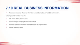  The presence or absence of business information is one of the most crucial local SEO ranking factors.
So it’s important to look after areas like:
 NAP – name, address, phone number
 Business listings on Google My Business and Facebook
 Reviews on both those sites and on relevant directories like Yelp and others
 The right local search terms
7.10 REAL BUSINESS INFORMATION
 