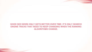 GOOD SEO WORK ONLY GETS BETTER OVER TIME. IT’S ONLY SEARCH
ENGINE TRICKS THAT NEED TO KEEP CHANGING WHEN THE RANKING
ALGORITHMS CHANGE.
 