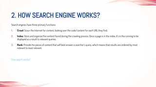 Search engines have three primary functions:
1. Crawl: Scour the Internet for content, looking over the code/content for each URL they find.
2. Index: Store and organize the content found during the crawling process. Once a page is in the index, it’s in the running to be
displayed as a result to relevant queries.
3. Rank: Provide the pieces of content that will best answer a searcher's query, which means that results are ordered by most
relevant to least relevant.
How seacrh works?
2. HOW SEARCH ENGINE WORKS?
 