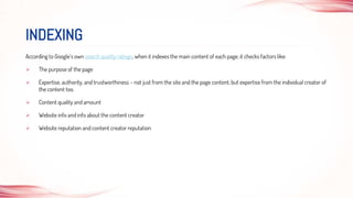 According to Google’s own search quality ratings, when it indexes the main content of each page, it checks factors like:
 The purpose of the page
 Expertise, authority, and trustworthiness – not just from the site and the page content, but expertise from the individual creator of
the content too.
 Content quality and amount
 Website info and info about the content creator
 Website reputation and content creator reputation
INDEXING
 
