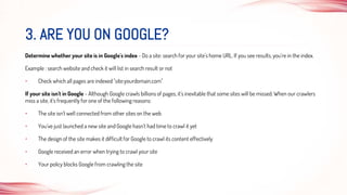 Determine whether your site is in Google's index - Do a site: search for your site's home URL. If you see results, you're in the index.
Example : search website and check it will list in search result or not
• Check which all pages are indexed "site:yourdomain.com"
If your site isn't in Google - Although Google crawls billions of pages, it's inevitable that some sites will be missed. When our crawlers
miss a site, it's frequently for one of the following reasons:
• The site isn't well connected from other sites on the web
• You've just launched a new site and Google hasn't had time to crawl it yet
• The design of the site makes it difficult for Google to crawl its content effectively
• Google received an error when trying to crawl your site
• Your policy blocks Google from crawling the site
3. ARE YOU ON GOOGLE?
 