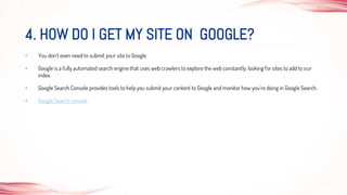 • You don't even need to submit your site to Google
• Google is a fully automated search engine that uses web crawlers to explore the web constantly, looking for sites to add to our
index.
• Google Search Console provides tools to help you submit your content to Google and monitor how you're doing in Google Search.
• Google Search console
4. HOW DO I GET MY SITE ON GOOGLE?
 