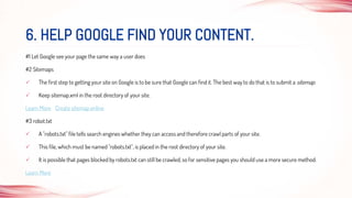 #1 Let Google see your page the same way a user does
#2 Sitemaps
 The first step to getting your site on Google is to be sure that Google can find it. The best way to do that is to submit a sitemap.
 Keep sitemap.xml in the root directory of your site.
Learn More Create sitemap online
#3 robot.txt
 A "robots.txt" file tells search engines whether they can access and therefore crawl parts of your site.
 This file, which must be named "robots.txt", is placed in the root directory of your site.
 It is possible that pages blocked by robots.txt can still be crawled, so for sensitive pages you should use a more secure method.
Learn More
6. HELP GOOGLE FIND YOUR CONTENT.
 