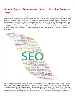 Search Engine Optimization India – Best Seo Company
India
Traffic is an essential feature of any business. Recently, with the arrival of Internet, search engine traffic
remains to be the top source. You may have valuable products for sale or may also have outstanding
website design but it won’t do any good to you if there is no one there to see them. This is the reason why
lot of Internet marketers nowadays is getting expert SEO services in India and that is the reason why
search engine optimization still remains at the top of their priority list. It is really essential to remember
that SEO is and will always depend on the content of a website. And that is the reason why in this field
content is considered as the king. If a site doesn’t have appropriate content then it is of no use whatever it
does have.
SEO is lengthy process. White hat SEO is considered as the best way to perform seo for a site but it takes
lot of time to bring good results. You won’t get instant results all the time but it also doesn’t mean that it
will take years to get the results. This is only probable when lot of processes is followed correctly and
according to search engine algorithms. Keywords should be based on website niche. Optimization of
webpages requires necessary changes which are needed to be done from search engines point of view.
 