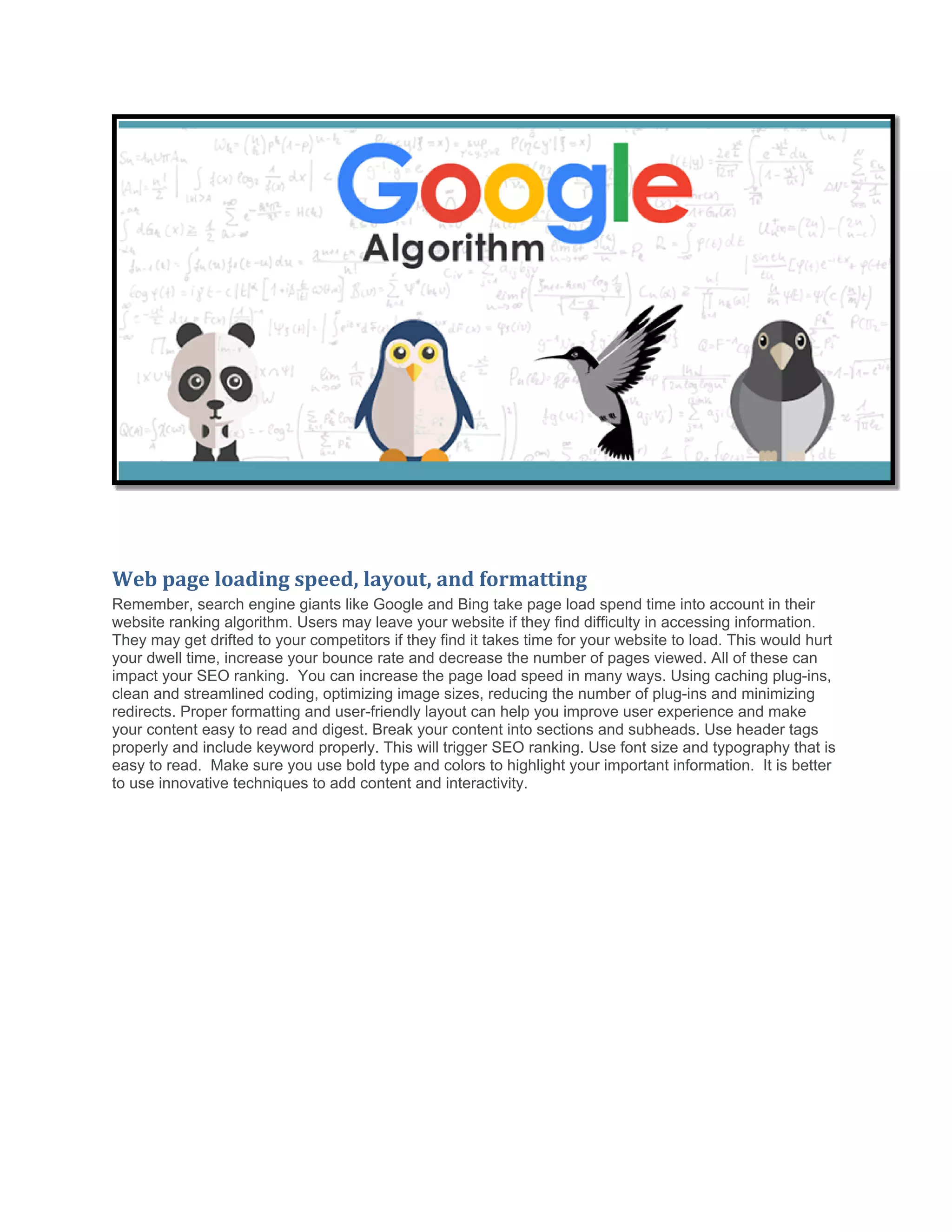 Web page loading speed, layout, and formatting
Remember, search engine giants like Google and Bing take page load spend time into account in their
website ranking algorithm. Users may leave your website if they find difficulty in accessing information.
They may get drifted to your competitors if they find it takes time for your website to load. This would hurt
your dwell time, increase your bounce rate and decrease the number of pages viewed. All of these can
impact your SEO ranking. You can increase the page load speed in many ways. Using caching plug-ins,
clean and streamlined coding, optimizing image sizes, reducing the number of plug-ins and minimizing
redirects. Proper formatting and user-friendly layout can help you improve user experience and make
your content easy to read and digest. Break your content into sections and subheads. Use header tags
properly and include keyword properly. This will trigger SEO ranking. Use font size and typography that is
easy to read. Make sure you use bold type and colors to highlight your important information. It is better
to use innovative techniques to add content and interactivity.
 