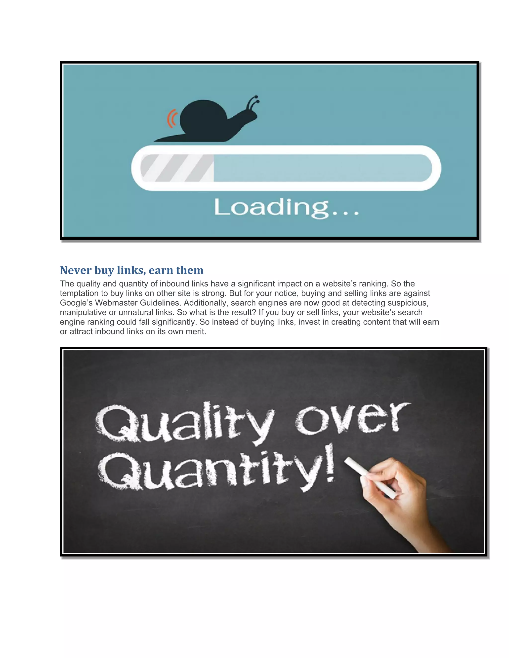Never buy links, earn them
The quality and quantity of inbound links have a significant impact on a website’s ranking. So the
temptation to buy links on other site is strong. But for your notice, buying and selling links are against
Google’s Webmaster Guidelines. Additionally, search engines are now good at detecting suspicious,
manipulative or unnatural links. So what is the result? If you buy or sell links, your website’s search
engine ranking could fall significantly. So instead of buying links, invest in creating content that will earn
or attract inbound links on its own merit.
 