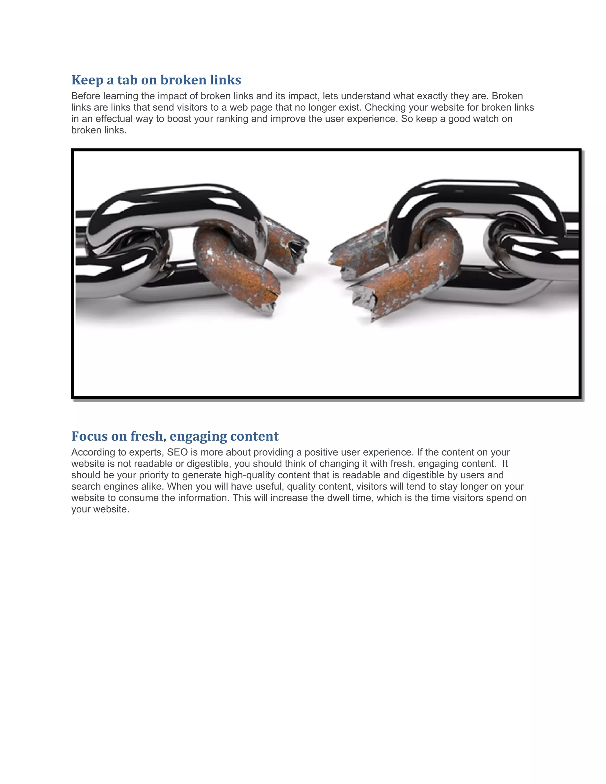 Keep a tab on broken links
Before learning the impact of broken links and its impact, lets understand what exactly they are. Broken
links are links that send visitors to a web page that no longer exist. Checking your website for broken links
in an effectual way to boost your ranking and improve the user experience. So keep a good watch on
broken links.
Focus on fresh, engaging content
According to experts, SEO is more about providing a positive user experience. If the content on your
website is not readable or digestible, you should think of changing it with fresh, engaging content. It
should be your priority to generate high-quality content that is readable and digestible by users and
search engines alike. When you will have useful, quality content, visitors will tend to stay longer on your
website to consume the information. This will increase the dwell time, which is the time visitors spend on
your website.
 