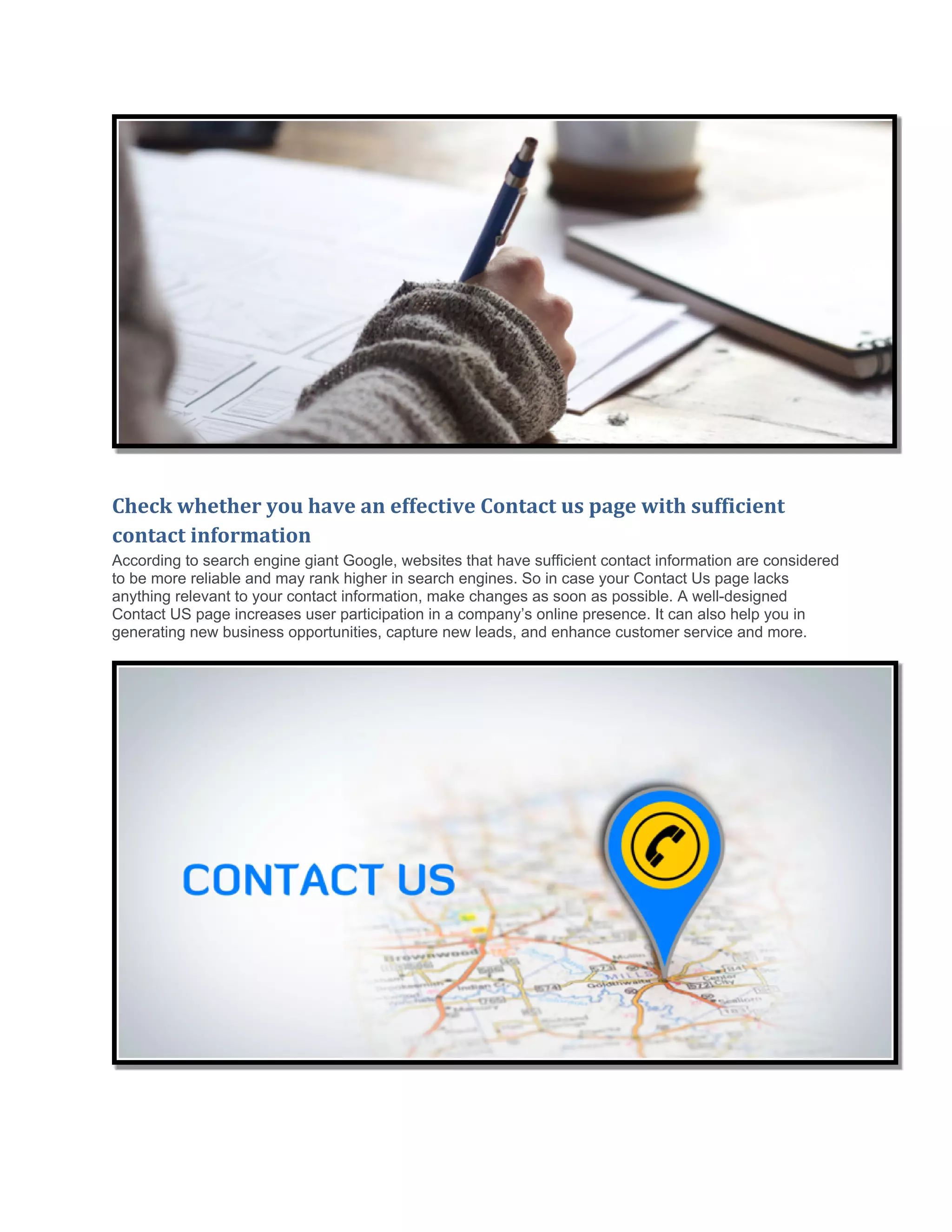 Check whether you have an effective Contact us page with sufficient
contact information
According to search engine giant Google, websites that have sufficient contact information are considered
to be more reliable and may rank higher in search engines. So in case your Contact Us page lacks
anything relevant to your contact information, make changes as soon as possible. A well-designed
Contact US page increases user participation in a company’s online presence. It can also help you in
generating new business opportunities, capture new leads, and enhance customer service and more.
 