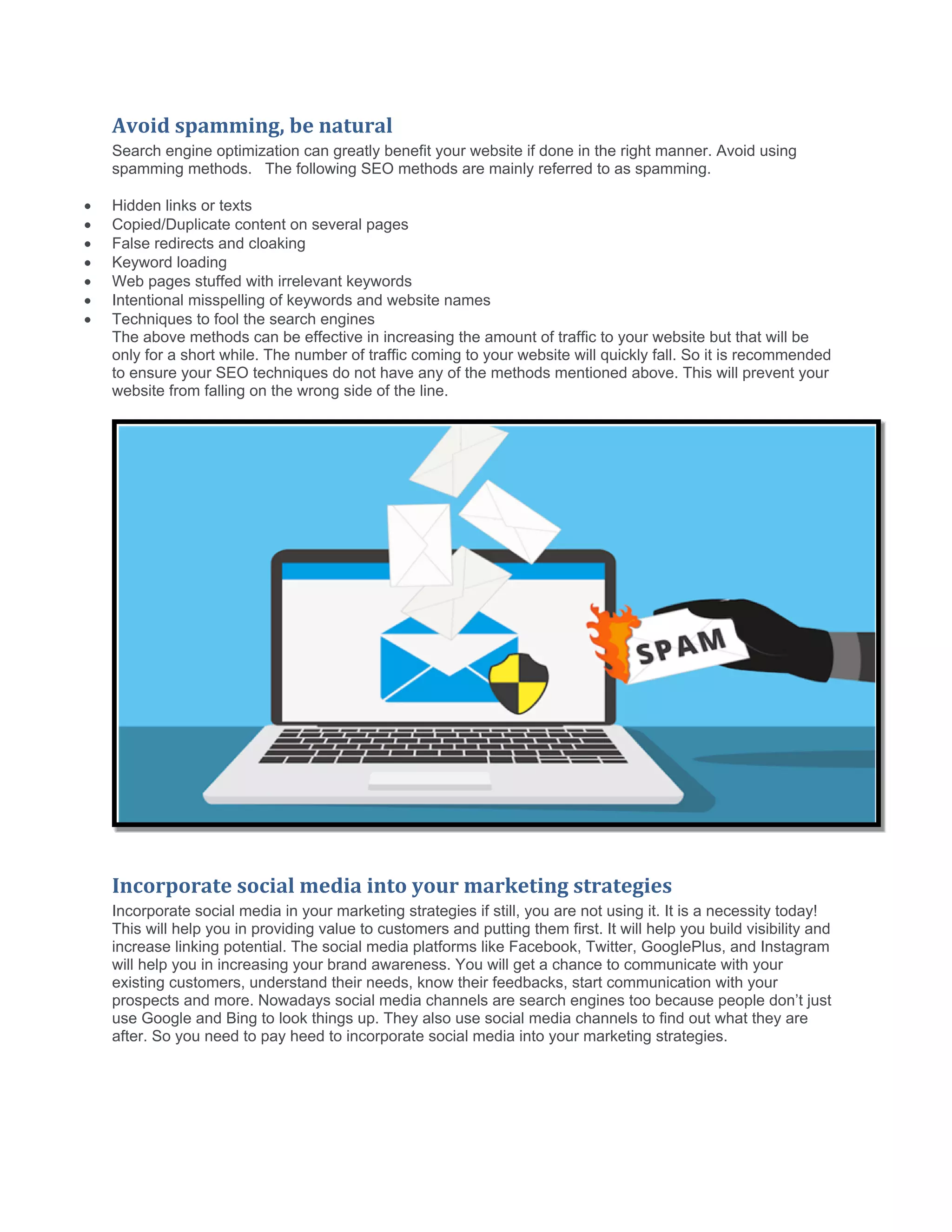 Avoid spamming, be natural
Search engine optimization can greatly benefit your website if done in the right manner. Avoid using
spamming methods. The following SEO methods are mainly referred to as spamming.
 Hidden links or texts
 Copied/Duplicate content on several pages
 False redirects and cloaking
 Keyword loading
 Web pages stuffed with irrelevant keywords
 Intentional misspelling of keywords and website names
 Techniques to fool the search engines
The above methods can be effective in increasing the amount of traffic to your website but that will be
only for a short while. The number of traffic coming to your website will quickly fall. So it is recommended
to ensure your SEO techniques do not have any of the methods mentioned above. This will prevent your
website from falling on the wrong side of the line.
Incorporate social media into your marketing strategies
Incorporate social media in your marketing strategies if still, you are not using it. It is a necessity today!
This will help you in providing value to customers and putting them first. It will help you build visibility and
increase linking potential. The social media platforms like Facebook, Twitter, GooglePlus, and Instagram
will help you in increasing your brand awareness. You will get a chance to communicate with your
existing customers, understand their needs, know their feedbacks, start communication with your
prospects and more. Nowadays social media channels are search engines too because people don’t just
use Google and Bing to look things up. They also use social media channels to find out what they are
after. So you need to pay heed to incorporate social media into your marketing strategies.
 